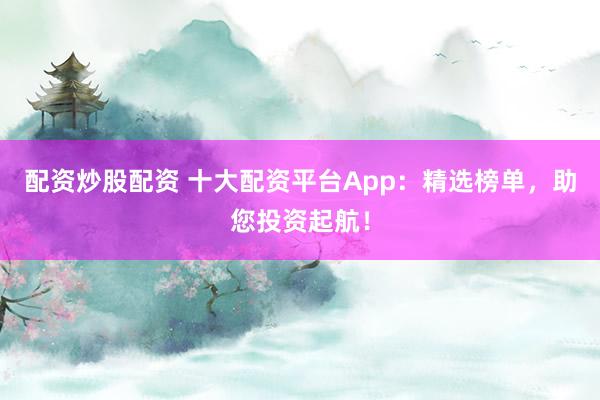 配资炒股配资 十大配资平台App：精选榜单，助您投资起航！