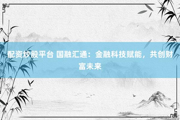 配资炒股平台 国融汇通：金融科技赋能，共创财富未来