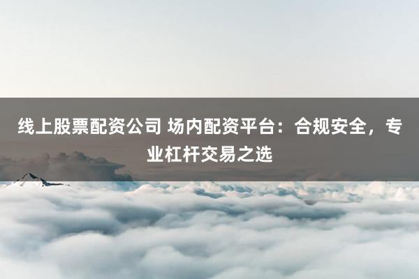 线上股票配资公司 场内配资平台：合规安全，专业杠杆交易之选