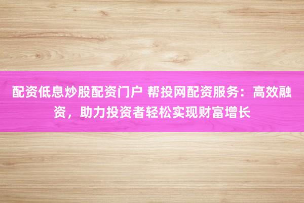 配资低息炒股配资门户 帮投网配资服务：高效融资，助力投资者轻松实现财富增长
