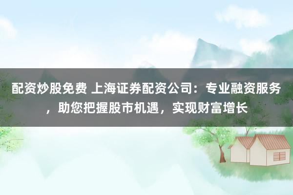 配资炒股免费 上海证券配资公司：专业融资服务，助您把握股市机遇，实现财富增长