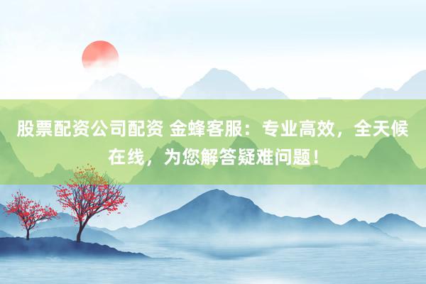 股票配资公司配资 金蜂客服：专业高效，全天候在线，为您解答疑难问题！