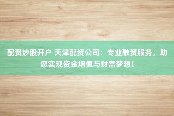 配资炒股开户 天津配资公司：专业融资服务，助您实现资金增值与财富梦想！