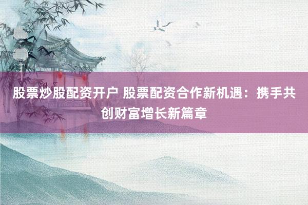 股票炒股配资开户 股票配资合作新机遇：携手共创财富增长新篇章