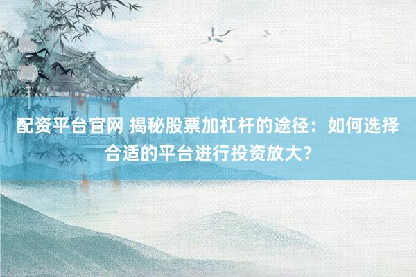 配资平台官网 揭秘股票加杠杆的途径：如何选择合适的平台进行投资放大？