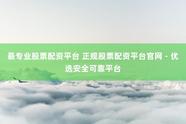 最专业股票配资平台 正规股票配资平台官网 - 优选安全可靠平台