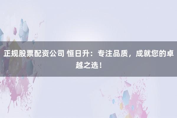 正规股票配资公司 恒日升：专注品质，成就您的卓越之选！