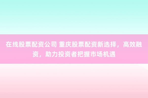 在线股票配资公司 重庆股票配资新选择，高效融资，助力投资者把握市场机遇