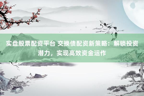 实盘股票配资平台 交换债配资新策略：解锁投资潜力，实现高效资金运作
