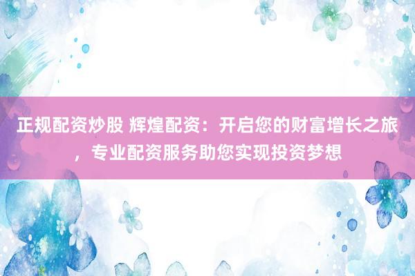 正规配资炒股 辉煌配资：开启您的财富增长之旅，专业配资服务助您实现投资梦想