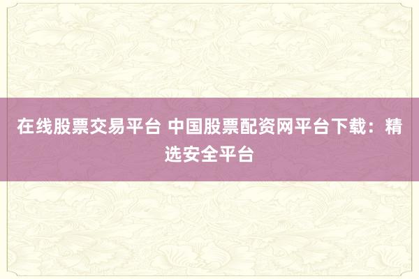 在线股票交易平台 中国股票配资网平台下载：精选安全平台