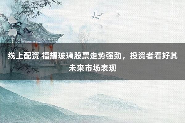 线上配资 福耀玻璃股票走势强劲，投资者看好其未来市场表现