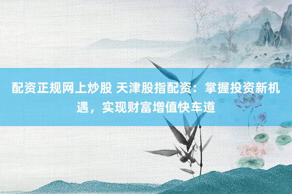 配资正规网上炒股 天津股指配资：掌握投资新机遇，实现财富增值快车道