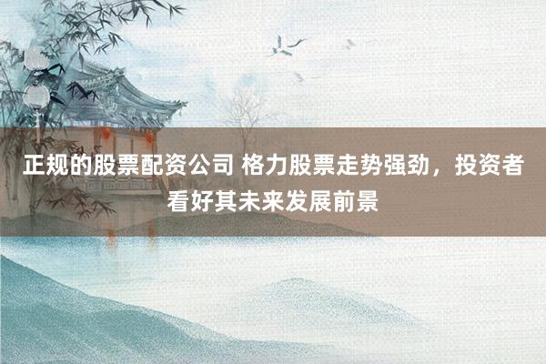 正规的股票配资公司 格力股票走势强劲，投资者看好其未来发展前景