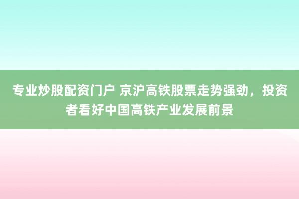专业炒股配资门户 京沪高铁股票走势强劲，投资者看好中国高铁产业发展前景