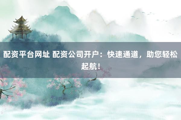 配资平台网址 配资公司开户：快速通道，助您轻松起航！