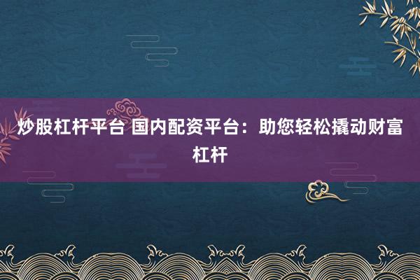 炒股杠杆平台 国内配资平台：助您轻松撬动财富杠杆