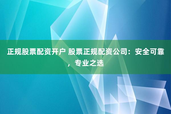 正规股票配资开户 股票正规配资公司：安全可靠，专业之选