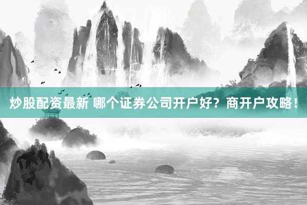 炒股配资最新 哪个证券公司开户好？商开户攻略！
