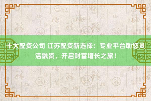 十大配资公司 江苏配资新选择：专业平台助您灵活融资，开启财富增长之旅！