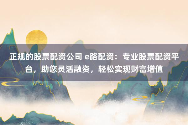 正规的股票配资公司 e路配资：专业股票配资平台，助您灵活融资，轻松实现财富增值