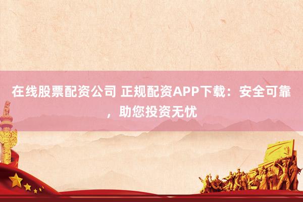 在线股票配资公司 正规配资APP下载：安全可靠，助您投资无忧