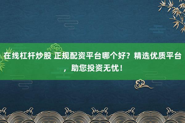 在线杠杆炒股 正规配资平台哪个好？精选优质平台，助您投资无忧！