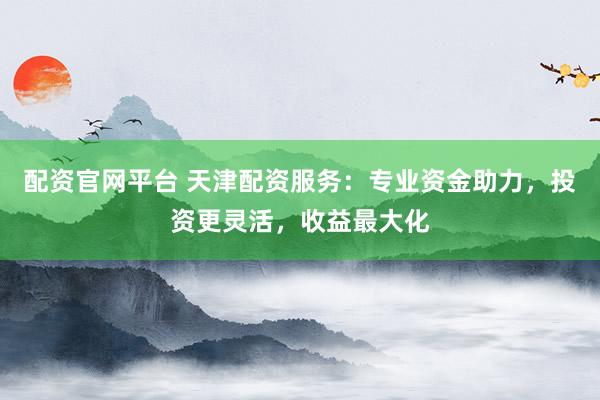 配资官网平台 天津配资服务：专业资金助力，投资更灵活，收益最大化