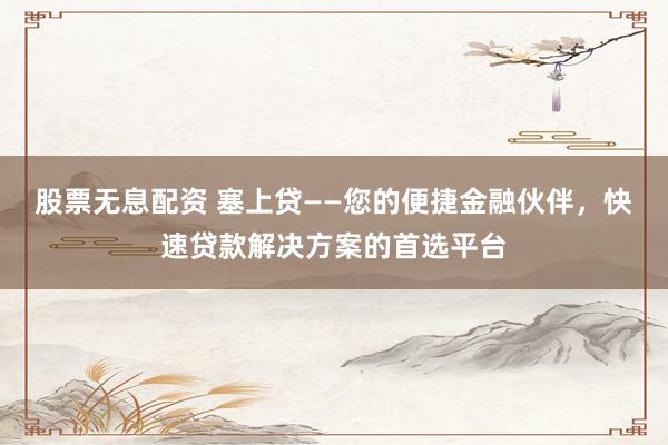 股票无息配资 塞上贷——您的便捷金融伙伴，快速贷款解决方案的首选平台