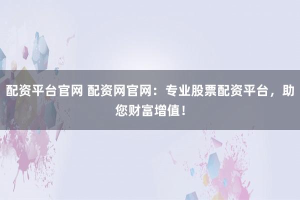 配资平台官网 配资网官网：专业股票配资平台，助您财富增值！