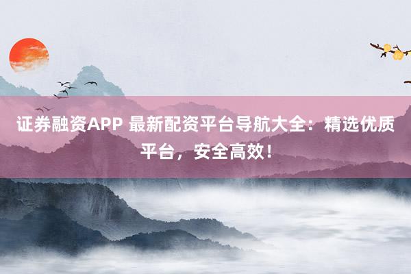 证券融资APP 最新配资平台导航大全：精选优质平台，安全高效！