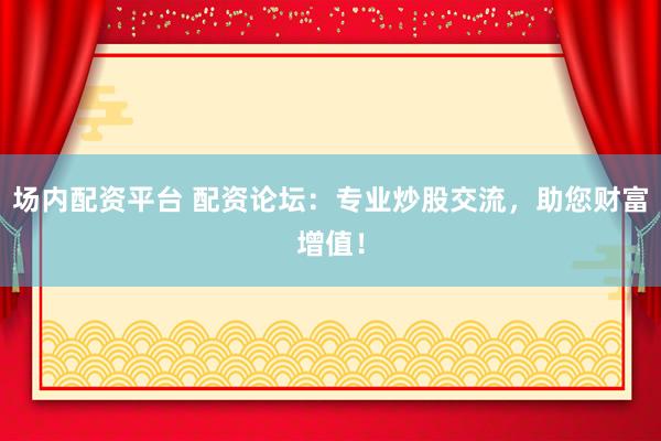 场内配资平台 配资论坛：专业炒股交流，助您财富增值！