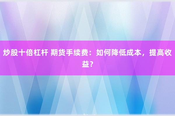 炒股十倍杠杆 期货手续费：如何降低成本，提高收益？