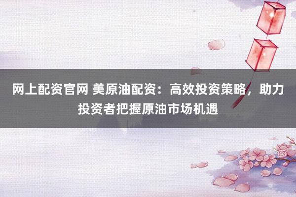 网上配资官网 美原油配资：高效投资策略，助力投资者把握原油市场机遇