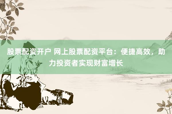 股票配资开户 网上股票配资平台：便捷高效，助力投资者实现财富增长