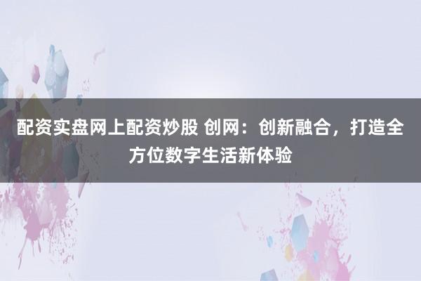 配资实盘网上配资炒股 创网：创新融合，打造全方位数字生活新体验
