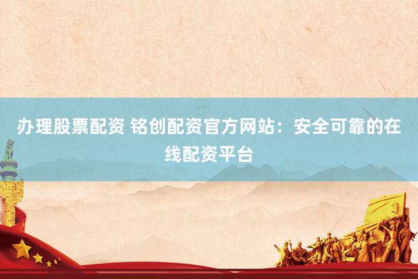 办理股票配资 铭创配资官方网站：安全可靠的在线配资平台