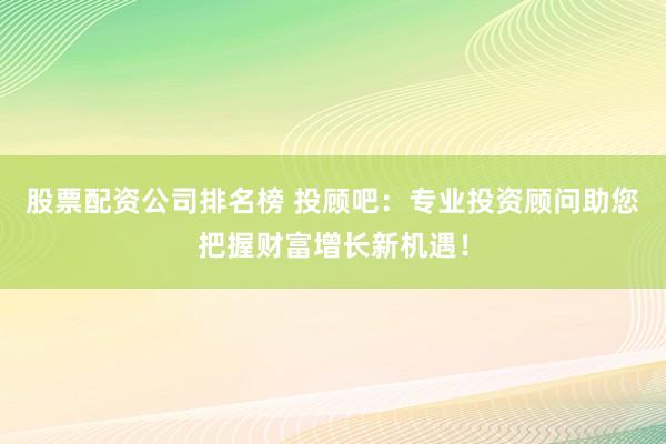 股票配资公司排名榜 投顾吧：专业投资顾问助您把握财富增长新机遇！