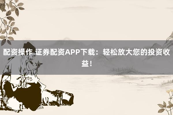 配资操作 证券配资APP下载：轻松放大您的投资收益！