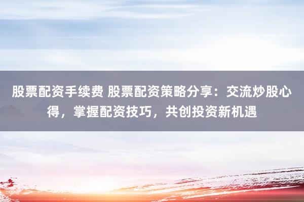 股票配资手续费 股票配资策略分享：交流炒股心得，掌握配资技巧，共创投资新机遇