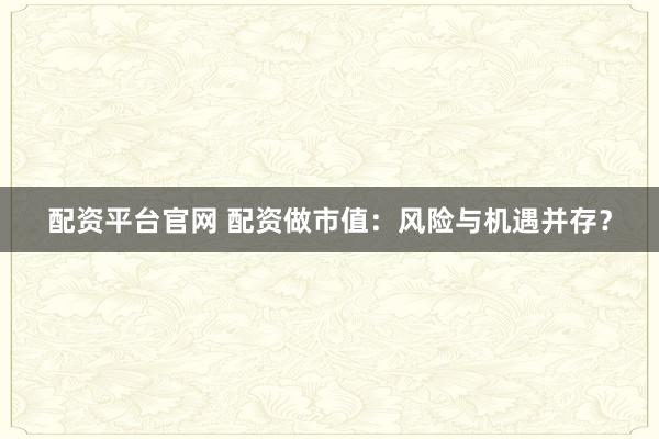 配资平台官网 配资做市值：风险与机遇并存？