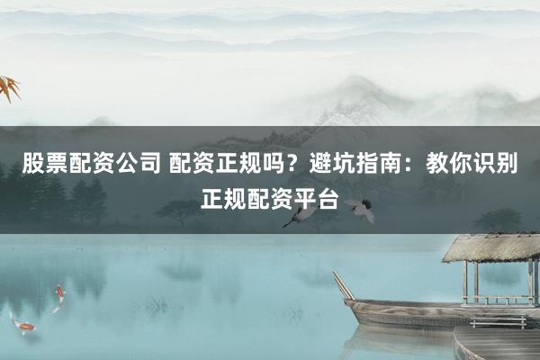 股票配资公司 配资正规吗？避坑指南：教你识别正规配资平台