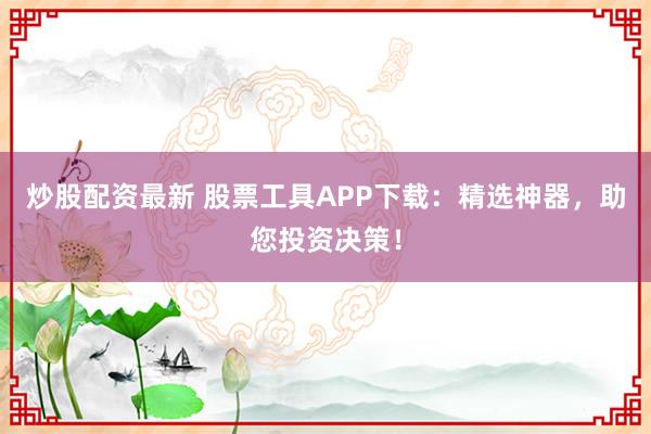 炒股配资最新 股票工具APP下载：精选神器，助您投资决策！