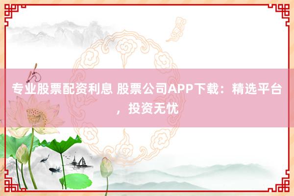 专业股票配资利息 股票公司APP下载：精选平台，投资无忧