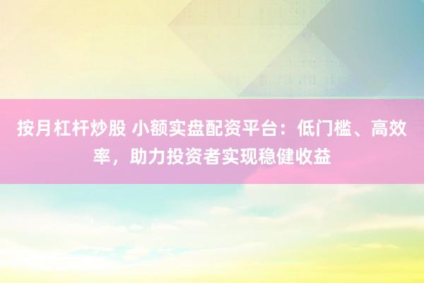 按月杠杆炒股 小额实盘配资平台：低门槛、高效率，助力投资者实现稳健收益