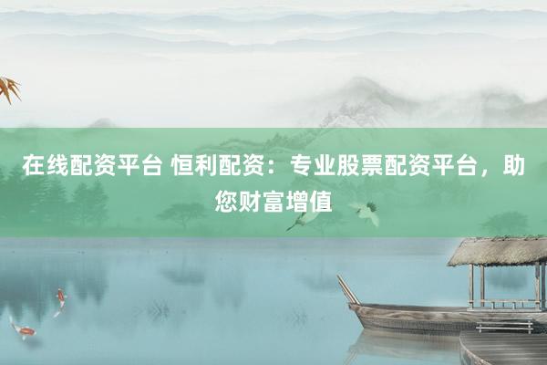 在线配资平台 恒利配资：专业股票配资平台，助您财富增值