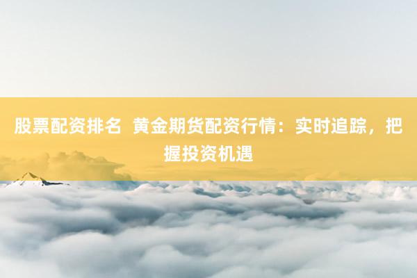 股票配资排名  黄金期货配资行情：实时追踪，把握投资机遇