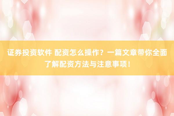 证券投资软件 配资怎么操作？一篇文章带你全面了解配资方法与注意事项！