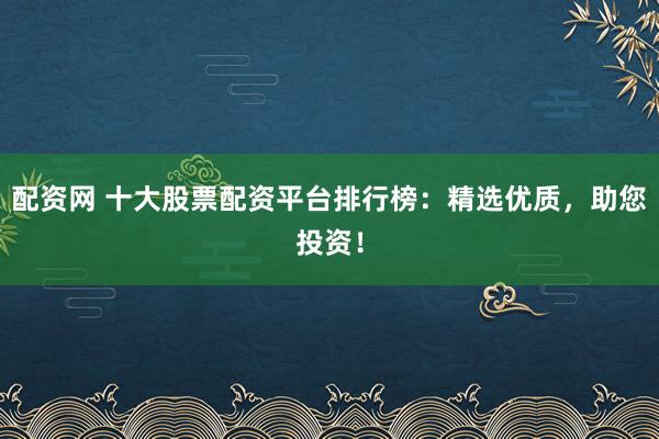 配资网 十大股票配资平台排行榜：精选优质，助您投资！