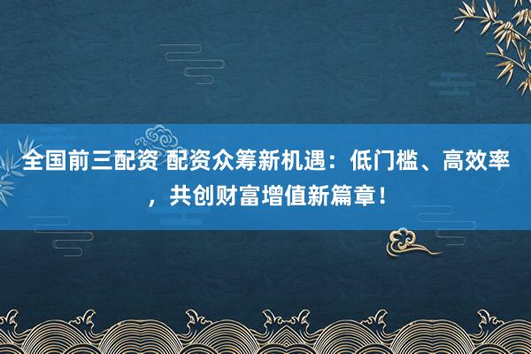 全国前三配资 配资众筹新机遇：低门槛、高效率，共创财富增值新篇章！